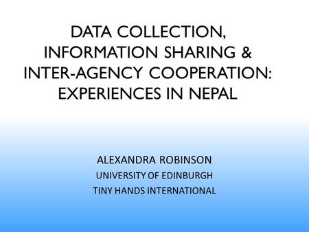 DATA COLLECTION, INFORMATION SHARING & INTER-AGENCY COOPERATION: EXPERIENCES IN NEPAL ALEXANDRA ROBINSON UNIVERSITY OF EDINBURGH TINY HANDS INTERNATIONAL.