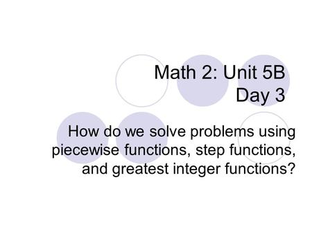 Math 2: Unit 5B Day 3 How do we solve problems using piecewise functions, step functions, and greatest integer functions?