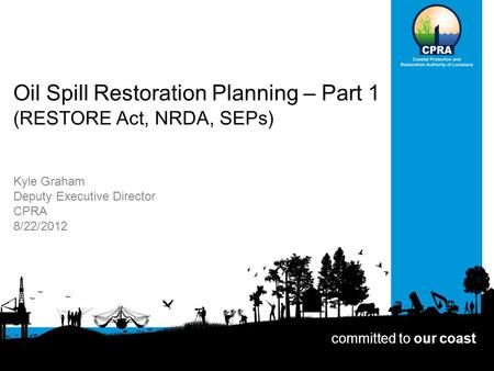 Oil Spill Restoration Planning – Part 1 (RESTORE Act, NRDA, SEPs) Kyle Graham Deputy Executive Director CPRA 8/22/2012 committed to our coast.