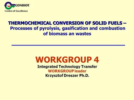 Centre of Excellence WORKGROUP 4 Integrated Technology Transfer WORKGROUP leader Krzysztof Dreszer Ph.D. THERMOCHEMICAL CONVERSION OF SOLID FUELS – THERMOCHEMICAL.