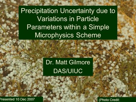 10 Dec 2007 Precipitation Uncertainty due to Variations in Particle Parameters within a Simple Microphysics Scheme Dr. Matt Gilmore DAS/UIUC (Photo Credit: