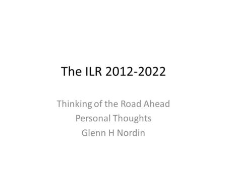 The ILR 2012-2022 Thinking of the Road Ahead Personal Thoughts Glenn H Nordin.