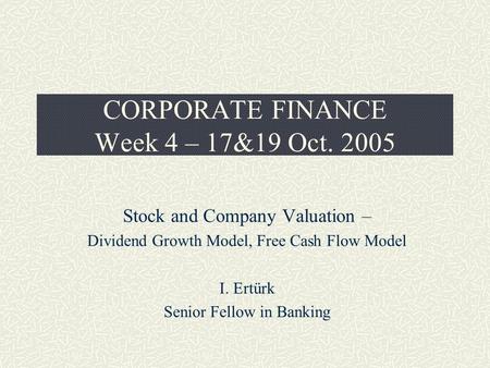 CORPORATE FINANCE Week 4 – 17&19 Oct. 2005 Stock and Company Valuation – Dividend Growth Model, Free Cash Flow Model I. Ertürk Senior Fellow in Banking.