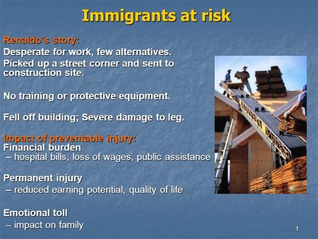 1 Immigrants at risk Renaldo’s story: Desperate for work, few alternatives. Picked up a street corner and sent to construction site. No training or protective.