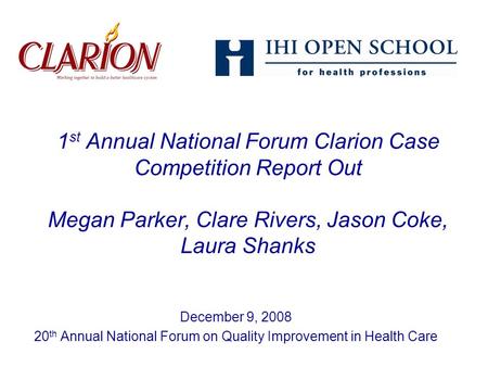 1 st Annual National Forum Clarion Case Competition Report Out Megan Parker, Clare Rivers, Jason Coke, Laura Shanks December 9, 2008 20 th Annual National.