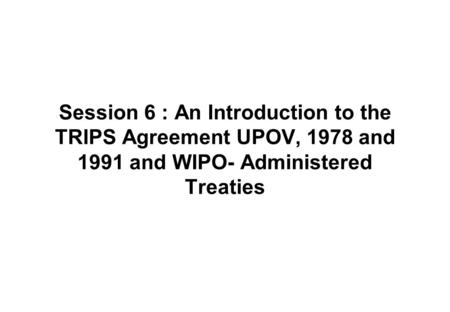 Session 6 : An Introduction to the TRIPS Agreement UPOV, 1978 and 1991 and WIPO- Administered Treaties.