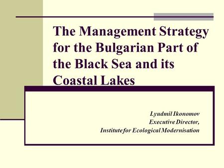 The Management Strategy for the Bulgarian Part of the Black Sea and its Coastal Lakes Lyudmil Ikonomov Executive Director, Institute for Ecological Modernisation.