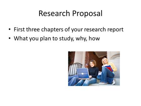 Research Proposal First three chapters of your research report What you plan to study, why, how.