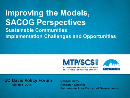 Improving the Models, SACOG Perspectives Sustainable Communities Implementation Challenges and Opportunities UC Davis Policy Forum Gordon Garry March 5,