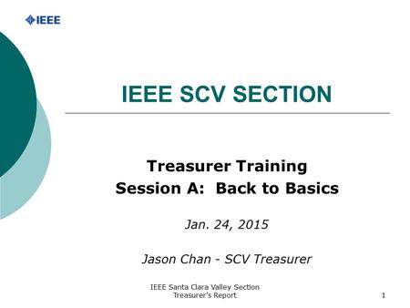 IEEE Santa Clara Valley Section Treasurer's Report1 IEEE SCV SECTION Treasurer Training Session A: Back to Basics Jan. 24, 2015 Jason Chan - SCV Treasurer.