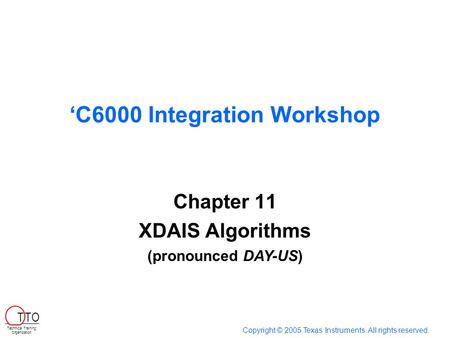 ‘C6000 Integration Workshop Chapter 11 XDAIS Algorithms Copyright © 2005 Texas Instruments. All rights reserved. Technical Training Organization T TO (pronounced.