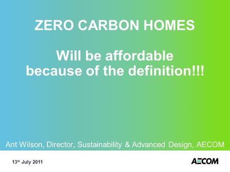 ZERO CARBON HOMES Will be affordable because of the definition!!! Ant Wilson, Director, Sustainability & Advanced Design, AECOM 13 th July 2011.