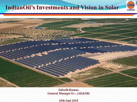 IndianOil’s Investments and Vision in Solar Subodh Kumar, General Manager I/c, (AE&SD) 15th Sept 2015.