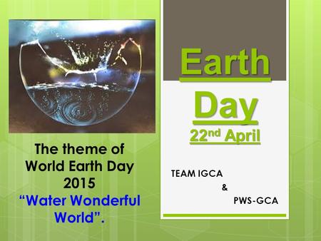 Earth Day 22 nd April TEAM IGCA & PWS-GCA The theme of World Earth Day 2015 “Water Wonderful World”.