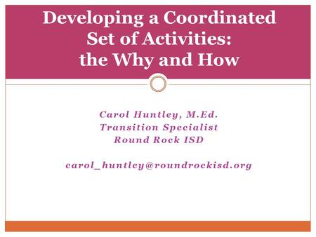 Carol Huntley, M.Ed. Transition Specialist Round Rock ISD Developing a Coordinated Set of Activities: the Why and How.