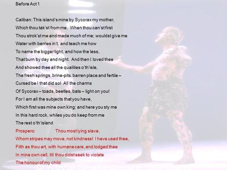 Before Act 1 Caliban: This island’s mine by Sycorax my mother, Which thou tak’st from me. When thou can’st first Thou strok’st me and made much of me;