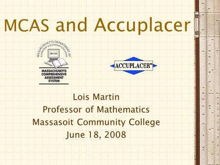 MCAS and Accuplacer Lois Martin Professor of Mathematics Massasoit Community College June 18, 2008.