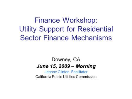 Finance Workshop: Utility Support for Residential Sector Finance Mechanisms Downey, CA June 15, 2009 – Morning Jeanne Clinton, Facilitator California Public.