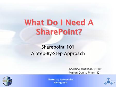 Pharmacy Informatics Workgroup What Do I Need A SharePoint? Sharepoint 101 A Step-By-Step Approach 1 Adelaide Quansah, CPhT Marian Daum, Pharm D.