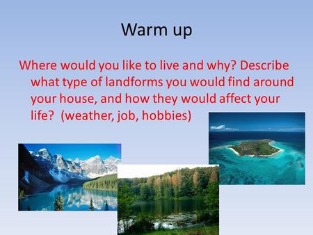 Warm up Where would you like to live and why? Describe what type of landforms you would find around your house, and how they would affect your life? (weather,