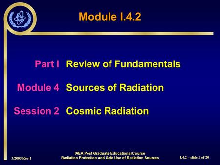 3/2003 Rev 1 I.4.2 – slide 1 of 20 Part I Review of Fundamentals Module 4Sources of Radiation Session 2Cosmic Radiation Module I.4.2 IAEA Post Graduate.