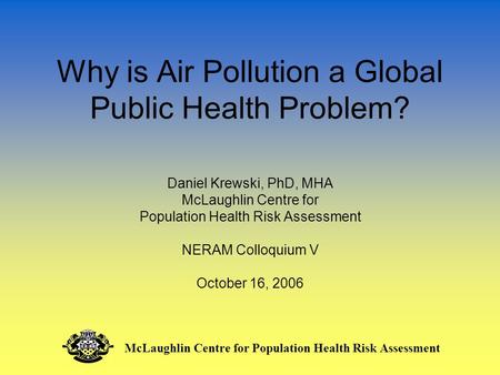 Why is Air Pollution a Global Public Health Problem? Daniel Krewski, PhD, MHA McLaughlin Centre for Population Health Risk Assessment NERAM Colloquium.