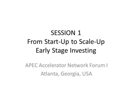 SESSION 1 From Start-Up to Scale-Up Early Stage Investing APEC Accelerator Network Forum I Atlanta, Georgia, USA.