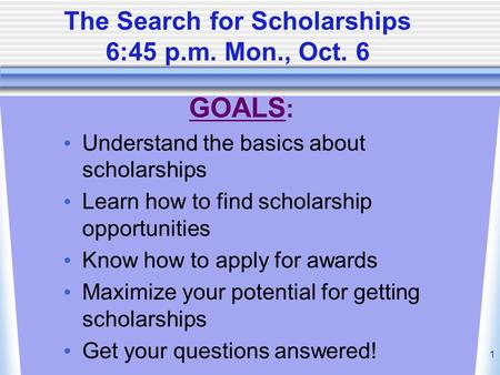 1 The Search for Scholarships 6:45 p.m. Mon., Oct. 6 GOALS : Understand the basics about scholarships Learn how to find scholarship opportunities Know.