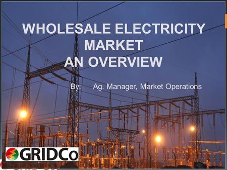 1 WHOLESALE ELECTRICITY MARKET AN OVERVIEW By:Ag. Manager, Market Operations.