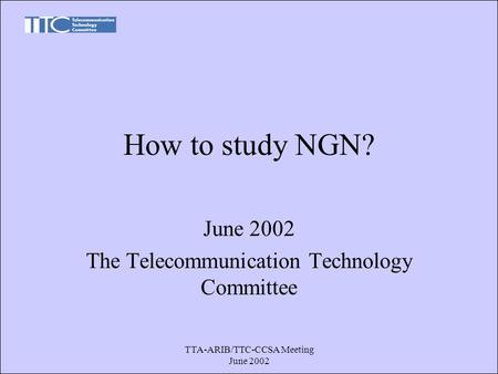 TTA-ARIB/TTC-CCSA Meeting June 2002 How to study NGN? June 2002 The Telecommunication Technology Committee.