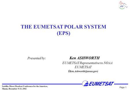 Satellite Direct Readout Conference for the Americas, Miami, December 9-13, 2002 Page 1 THE EUMETSAT POLAR SYSTEM (EPS) Presented by: Ken ASHWORTH EUMETSAT.