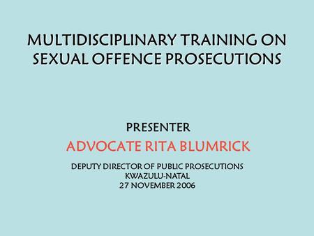 MULTIDISCIPLINARY TRAINING ON SEXUAL OFFENCE PROSECUTIONS PRESENTER ADVOCATE RITA BLUMRICK DEPUTY DIRECTOR OF PUBLIC PROSECUTIONS KWAZULU-NATAL 27 NOVEMBER.