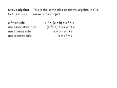 Group algebra This is the same idea as matrix algebra in FP1. Ex1 a b = c make b the subject a -1 on left: a -1 (a b) = a -1 c use associative rule (a.