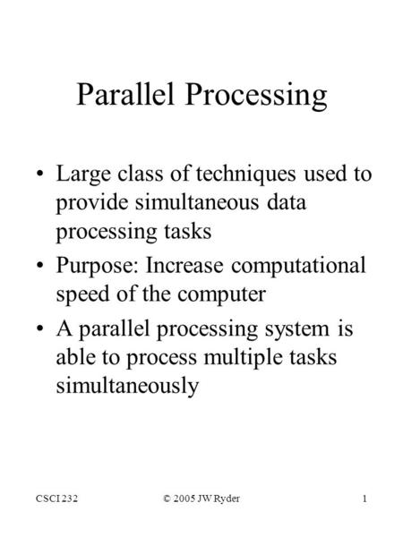 CSCI 232© 2005 JW Ryder1 Parallel Processing Large class of techniques used to provide simultaneous data processing tasks Purpose: Increase computational.