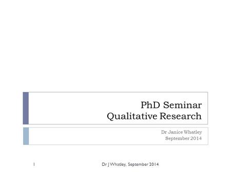 PhD Seminar Qualitative Research Dr Janice Whatley September 2014 1Dr J Whatley, September 2014.