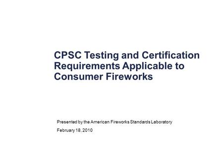 CPSC Testing and Certification Requirements Applicable to Consumer Fireworks Presented by the American Fireworks Standards Laboratory February 18, 2010.