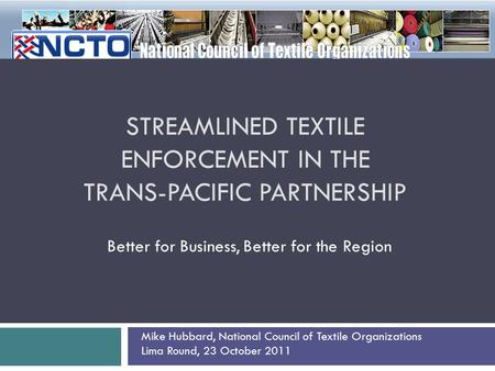 STREAMLINED TEXTILE ENFORCEMENT IN THE TRANS-PACIFIC PARTNERSHIP Better for Business, Better for the Region Mike Hubbard, National Council of Textile Organizations.