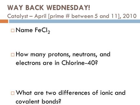 WAY BACK WEDNESDAY! Catalyst – April [prime # between 5 and 11], 2010  Name FeCl 2  How many protons, neutrons, and electrons are in Chlorine-40? 