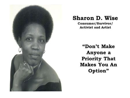 Sharon D. Wise Consumer/Survivor/ Activist and Artist “Don’t Make Anyone a Priority That Makes You An Option”