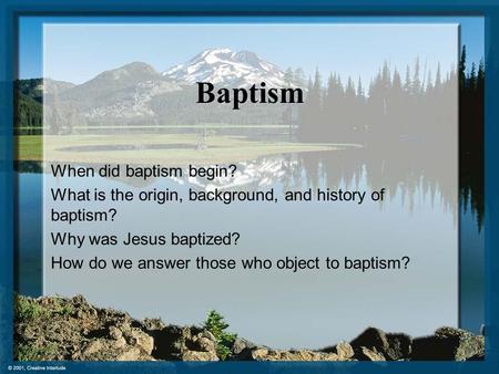 Baptism When did baptism begin? What is the origin, background, and history of baptism? Why was Jesus baptized? How do we answer those who object to baptism?