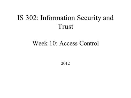 IS 302: Information Security and Trust Week 10: Access Control 2012.