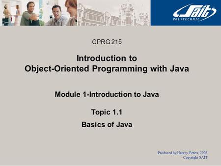 CPRG 215 Introduction to Object-Oriented Programming with Java Module 1-Introduction to Java Topic 1.1 Basics of Java Produced by Harvey Peters, 2008 Copyright.