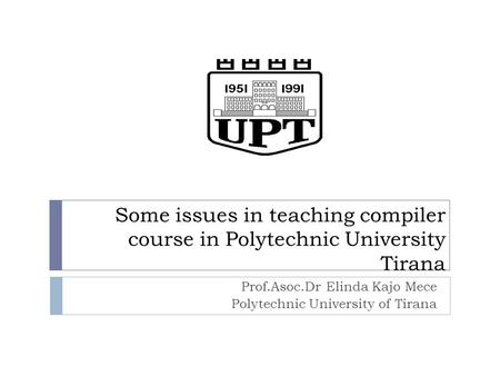 Some issues in teaching compiler course in Polytechnic University Tirana Prof.Asoc.Dr Elinda Kajo Mece Polytechnic University of Tirana.