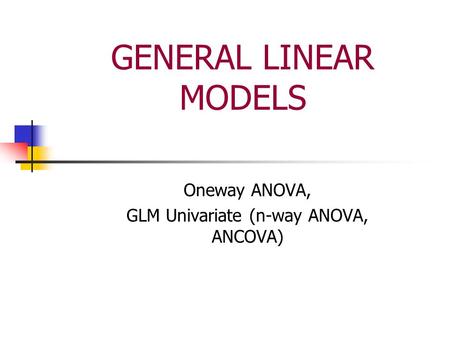 GENERAL LINEAR MODELS Oneway ANOVA, GLM Univariate (n-way ANOVA, ANCOVA)