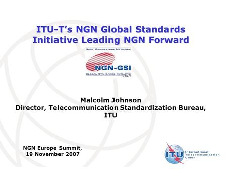 International Telecommunication Union ITU-T’s NGN Global Standards Initiative Leading NGN Forward Malcolm Johnson Director, Telecommunication Standardization.