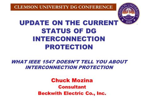 CLEMSON UNIVERSITY DG CONFERENCE UPDATE ON THE CURRENT STATUS OF DG INTERCONNECTION PROTECTION WHAT IEEE 1547 DOESN’T TELL YOU ABOUT INTERCONNECTION PROTECTION.