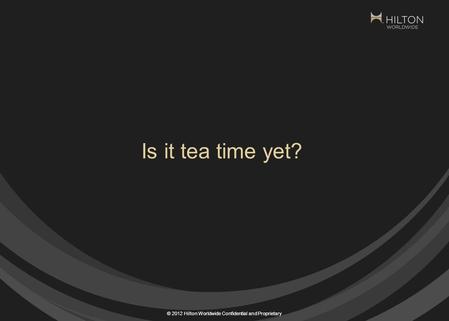 © 2012 Hilton Worldwide Confidential and Proprietary Is it tea time yet?