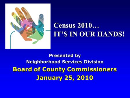 Presented by Neighborhood Services Division Board of County Commissioners January 25, 2010 Census 2010… IT’S IN OUR HANDS!