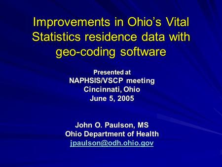 Improvements in Ohio’s Vital Statistics residence data with geo-coding software Presented at NAPHSIS/VSCP meeting Cincinnati, Ohio June 5, 2005 John O.