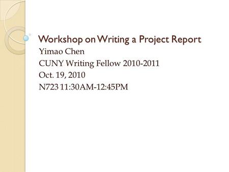 Workshop on Writing a Project Report Yimao Chen CUNY Writing Fellow 2010-2011 Oct. 19, 2010 N723 11:30AM-12:45PM.